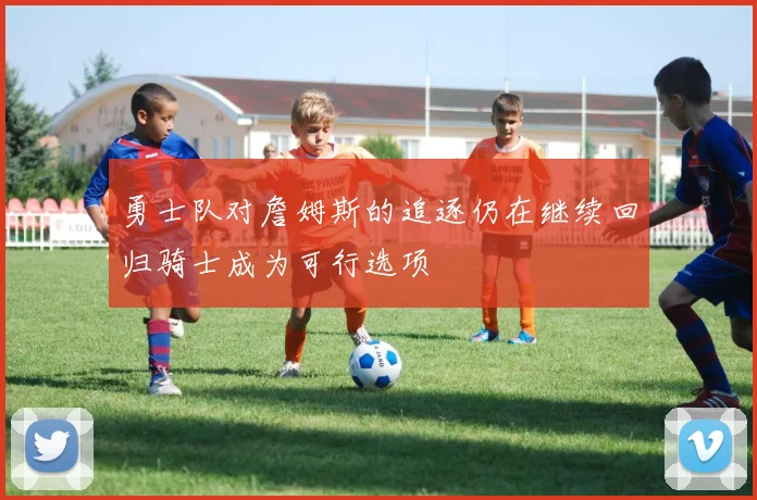 勇士队对詹姆斯的追逐仍在继续回归骑士成为可行选项
