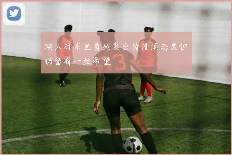 湖人对东里首轮复出持谨慎态度但仍留有一丝希望