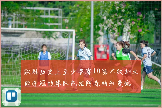 欧冠历史上至少参赛10场不败却未能夺冠的球队包括阿森纳和曼城
