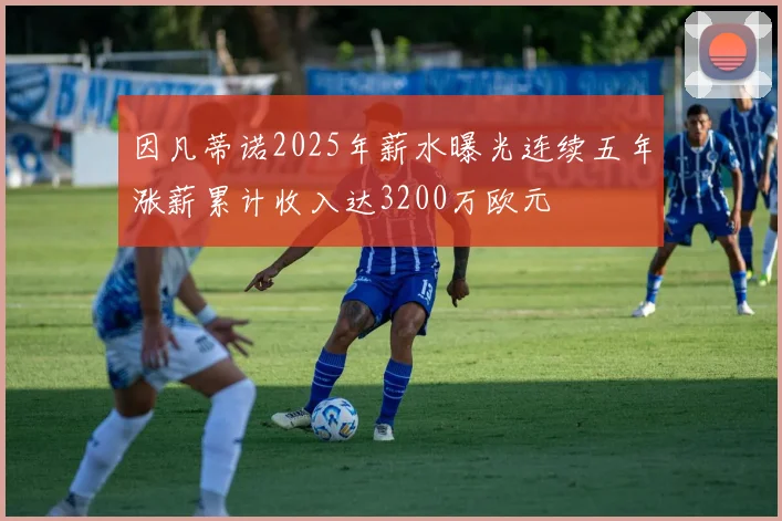 因凡蒂诺2025年薪水曝光连续五年涨薪累计收入达3200万欧元