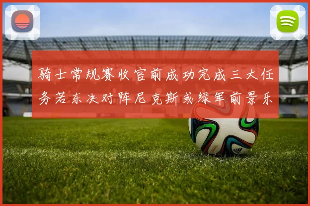 骑士常规赛收官前成功完成三大任务若东决对阵尼克斯或绿军前景乐观