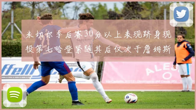米切尔季后赛30分以上表现跻身现役第七哈登紧随其后仅次于詹姆斯杜兰特库里