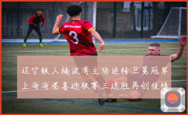 辽宁铁人楠波湾主场逆转卫冕冠军上海海港喜迎联赛三连胜再创佳绩