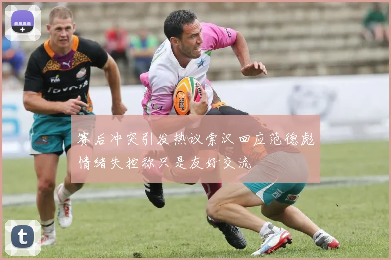 赛后冲突引发热议索汉回应范德彪情绪失控称只是友好交流
