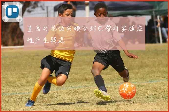 皇马对恩佐兴趣冷却巴黎对其适应性产生疑虑