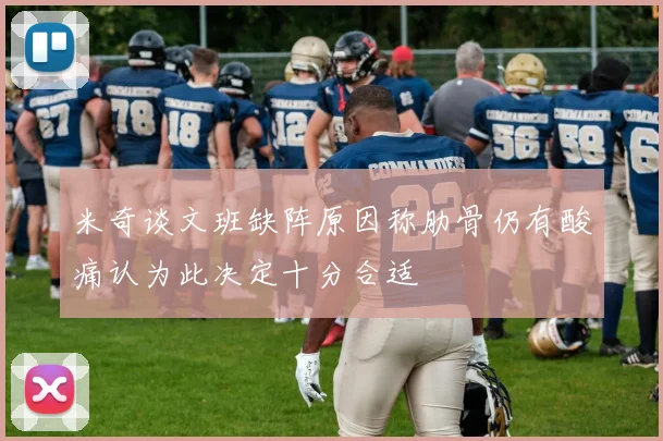 米奇谈文班缺阵原因称肋骨仍有酸痛认为此决定十分合适
