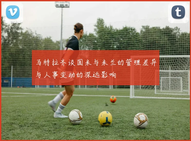 马特拉齐谈国米与米兰的管理差异与人事变动的深远影响