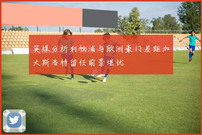 英媒分析利物浦与欧洲豪门差距加大斯洛特留任前景堪忧