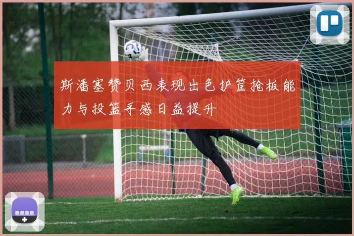 斯潘塞赞贝西表现出色护筐抢板能力与投篮手感日益提升