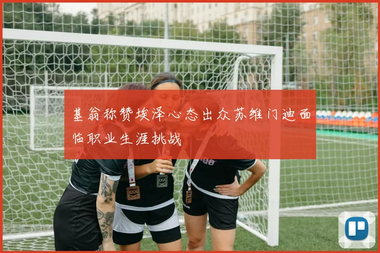 基翁称赞埃泽心态出众苏维门迪面临职业生涯挑战