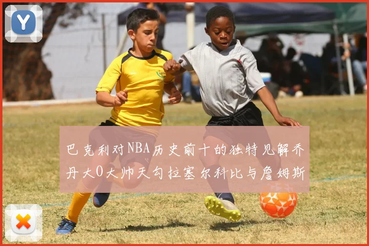 巴克利对NBA历史前十的独特见解乔丹大O大帅天勾拉塞尔科比与詹姆斯排名分析